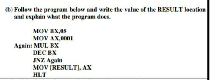 (b) Follow the program below and write the value of the RESULT location
and explain what the program does.
MOV BX,05
MOV AX,0001
Again: MUL BX
DEC BX
JNZ Again
MOV [RESULT], AX
HLT
