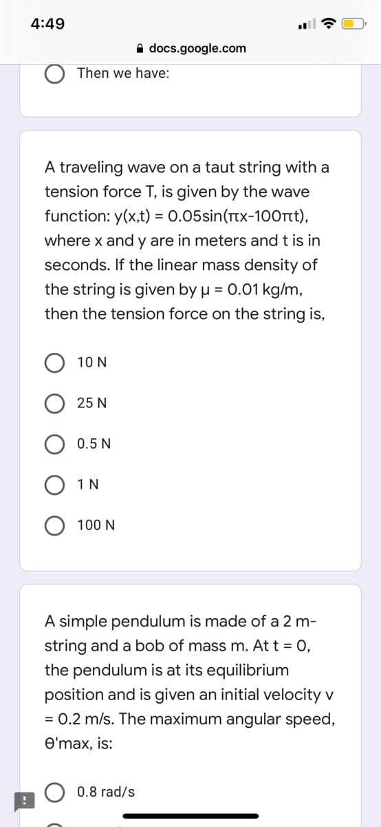 4:49
A docs.google.com
Then we have:
A traveling wave on a taut string with a
tension force T, is given by the wave
function: y(x,t) = 0.05sin(Ttx-100rt),
where x and y are in meters and t is in
seconds. If the linear mass density of
the string is given by µ = 0.01 kg/m,
then the tension force on the string is,
10 N
25 N
0.5 N
1 N
100 N
A simple pendulum is made of a 2 m-
string and a bob of mass m. At t = 0,
the pendulum is at its equilibrium
position and is given an initial velocity v
= 0.2 m/s. The maximum angular speed,
O'max, is:
0.8 rad/s
