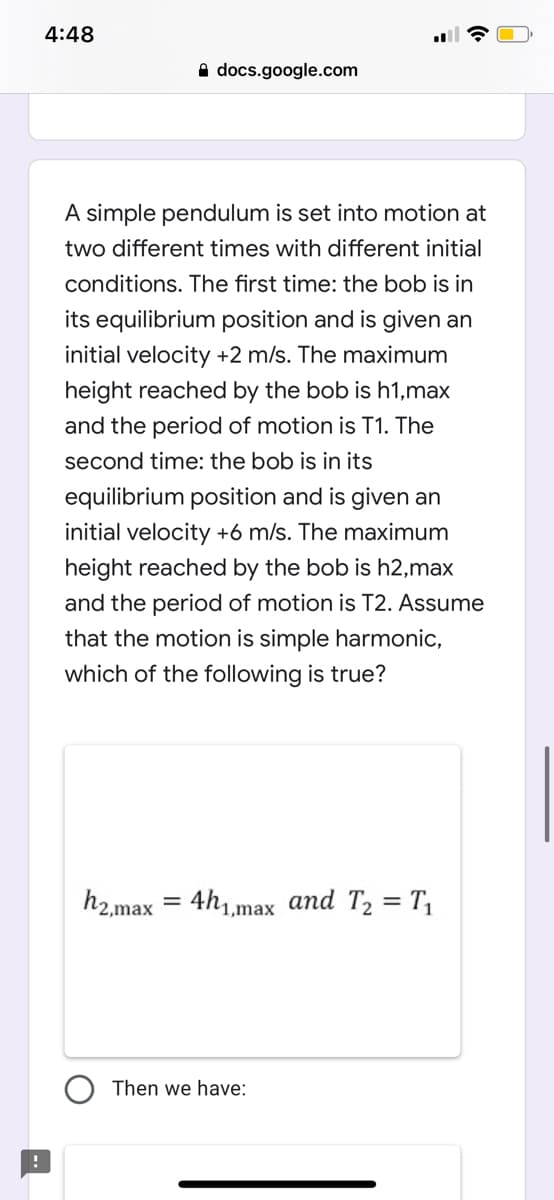 4:48
A docs.google.com
A simple pendulum is set into motion at
two different times with different initial
conditions. The first time: the bob is in
its equilibrium position and is given an
initial velocity +2 m/s. The maximum
height reached by the bob is h1,max
and the period of motion is T1. The
second time: the bob is in its
equilibrium position and is given an
initial velocity +6 m/s. The maximum
height reached by the bob is h2,max
and the period of motion is T2. Assume
that the motion is simple harmonic,
which of the following is true?
h2,max
= 4h1,max and T2 = T,
%3D
Then we have:
