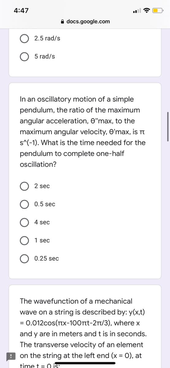 4:47
A docs.google.com
2.5 rad/s
5 rad/s
In an oscillatory motion of a simple
pendulum, the ratio of the maximum
angular acceleration, O"max, to the
maximum angular velocity, O'max, is t
s^(-1). What is the time needed for the
pendulum to complete one-half
oscillation?
2 sec
0.5 sec
4 sec
1 sec
0.25 sec
The wavefunction of a mechanical
wave on a string is described by: y(x,t)
= 0.012cos(TTX-100rtt-2t/3), where x
and y are in meters and t is in seconds.
The transverse velocity of an element
9 on the string at the left end (x = 0), at
time t = 0 is
