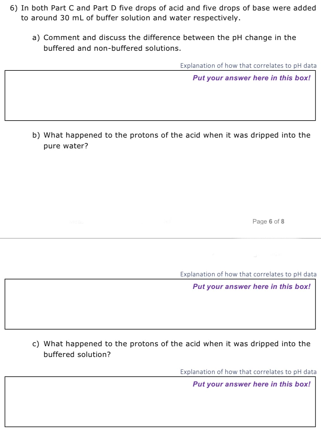 6) In both Part C and Part D five drops of acid and five drops of base were added
to around 30 mL of buffer solution and water respectively.
a) Comment and discuss the difference between the pH change in the
buffered and non-buffered solutions.
Explanation of how that correlates to pH data
Put your answer here in this box!
b) What happened to the protons of the acid when it was dripped into the
pure water?
Page 6 of 8
Explanation of how that correlates to pH data
Put your answer here in this box!
c) What happened to the protons of the acid when it was dripped into the
buffered solution?
Explanation of how that correlates to pH data
Put your answer here in this box!