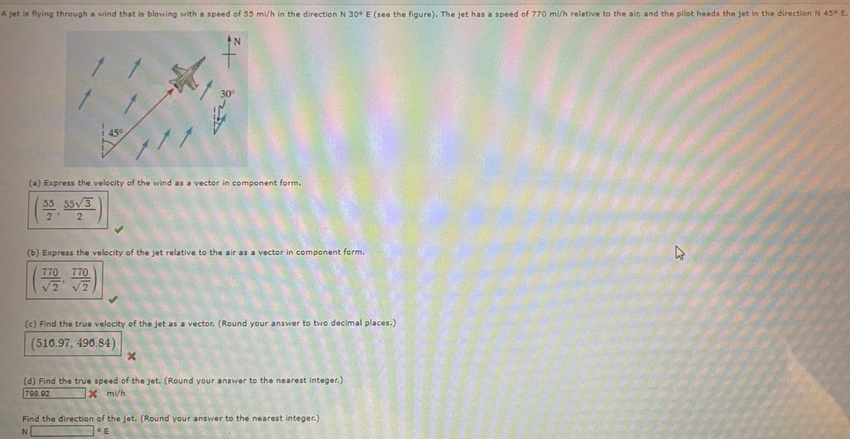 A jet is flying through a wind that is blowing with a speed of 55 mi/h in the direction N 30° E (see the figure). The jet has a speed of 770 mi/h relative to the air, and the pilot heads the jet in the direction N 45° E.
N
f
45°
30°
(a) Express the velocity of the wind as a vector in component form.
55 55√3
2
2
(b) Express the velocity of the jet relative to the air as a vector in component form.
770 770
√2 √2
(c) Find the true velocity of the jet as a vector. (Round your answer to two decimal places.)
516.97, 496.84)
X
(d) Find the true speed of the jet. (Round your answer to the nearest integer.)
798.92
X mi/h
Find the direction of the jet. (Round your answer to the nearest integer.)
N
PE
E