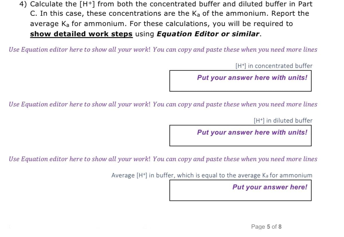 4) Calculate the [H+] from both the concentrated buffer and diluted buffer in Part
C. In this case, these concentrations are the Ka of the ammonium. Report the
average Ka for ammonium. For these calculations, you will be required to
show detailed work steps using Equation Editor or similar.
Use Equation editor here to show all your work! You can copy and paste these when you need more lines
[H+] in concentrated buffer
Put your answer here with units!
Use Equation editor here to show all your work! You can copy and paste these when you need more lines
[H+] in diluted buffer
Put your answer here with units!
Use Equation editor here to show all your work! You can copy and paste these when you need more lines
Average [H+] in buffer, which is equal to the average Ka for ammonium
Put your answer here!
Page 5 of 8