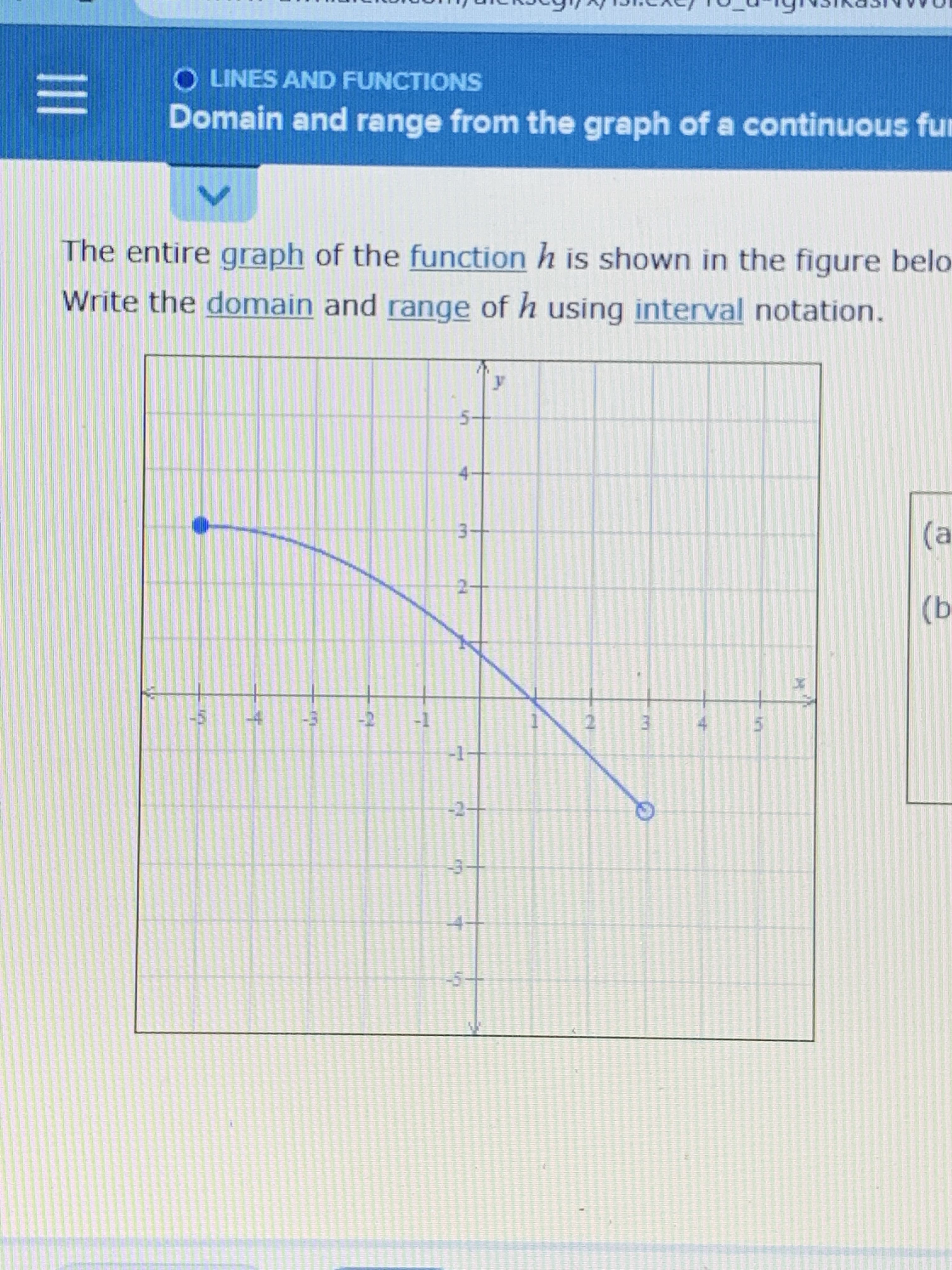 ## Domain and Range from the Graph of a Continuous Function

### Understanding the Domain and Range

The entire graph of the function \( h \) is shown in the figure below. We will write the domain and range of \( h \) using interval notation.

![Graph of function h](graph_url_placeholder)

### Analyzing the Graph

The graph provided shows a continuous function \( h \) with the following key points:
- The function starts from the point (-4, 3) and ends at the point (4, -2) on the \( x \)-axis.

### Domain

The domain of a function includes all the possible \( x \)-values that the function can take. Observing the graph:

- The \( x \)-values range from -4 to 4, although the point at \( x = 4 \) has an open circle, indicating that this \( x \)-value is not included in the domain.

Therefore, the domain of \( h \) in interval notation is:

\[ [-4, 4) \]

### Range

The range of a function includes all the possible \( y \)-values that the function can output. Observing the graph:

- The \( y \)-values range from -2 to 3, with both endpoints being included, as there are no open circles on the \( y \)-values.

Therefore, the range of \( h \) in interval notation is:

\[ [-2, 3] \]

### Conclusion

From the given graph, we have determined the domain and range of the function \( h \). The domain is all the possible \( x \)-values from -4 to just less than 4, and the range is all the possible \( y \)-values from -2 to 3.