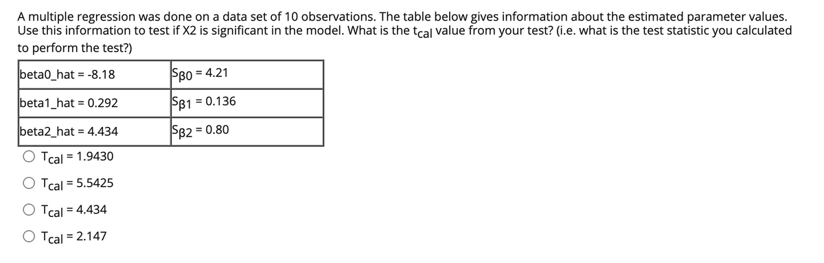 A multiple regression was done on a data set of 10 observations. The table below gives information about the estimated parameter values.
Use this information to test if X2 is significant in the model. What is the tcal value from your test? (i.e. what is the test statistic you calculated
to perform the test?)
beta0_hat = -8.18
SBo = 4.21
beta1_hat = 0.292
SB1 = 0.136
beta2_hat = 4.434
SB2 = 0.80
Tcal = 1.9430
Tcal = 5.5425
Tcal = 4.434
Tcal = 2.147
