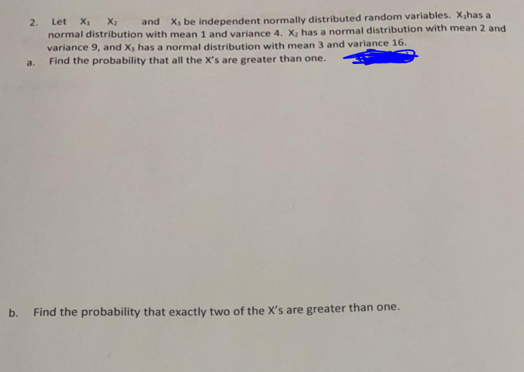 2. Let X1 X2 and X, be independent normally distributed random variables. X,has a
normal distribution with mean 1 and variance 4. X, has a normal distribution with mean 2 and
variance 9, and X3 has a normal distribution with mean 3 and variance 16.
Find the probability that all the X's are greater than one.
a.
b. Find the probability that exactly two of the X's are greater than one.
