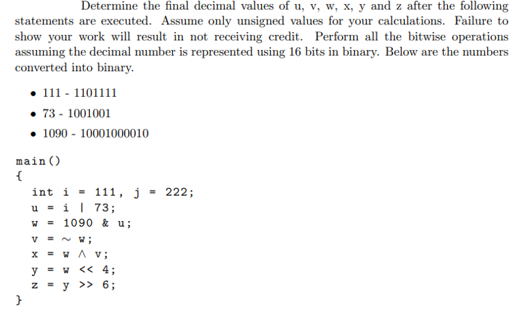 Determine the final decimal values of u, v, w, x, y and z after the following
statements are executed. Assume only unsigned values for your calculations. Failure to
show your work will result in not receiving credit. Perform all the bitwise operations
assuming the decimal number is represented using 16 bits in binary. Below are the numbers
converted into binary.
• 111 - 1101111
• 73 - 1001001
• 1090 - 10001000010
main()
{
int i = 111, j
u = i| 73;
= 1090 & u;
222;
%3D
W
V
= N W;
w A v;
%3D
y = w
<< 4;
y
>> 6;
}
