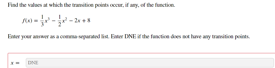 Find the values at which the transition points occur, if any, of the function.
1
f(x)
- 2x + 8
-
Enter your answer as a comma-separated list. Enter DNE if the function does not have any transition points.
x =
DNE
