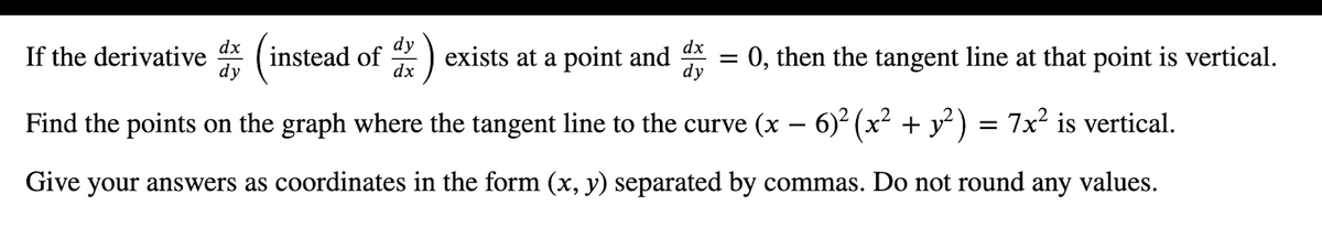 dx
dy
dx
If the derivative
instead of
dy
:)
exists at a point and * = 0, then the tangent line at that point is vertical.
dx
dy
Find the points on the graph where the tangent line to the curve (x – 6)² (x² + y²) = 7x? is vertical.
Give your answers as coordinates in the form (x, y) separated by commas. Do not round any values.

