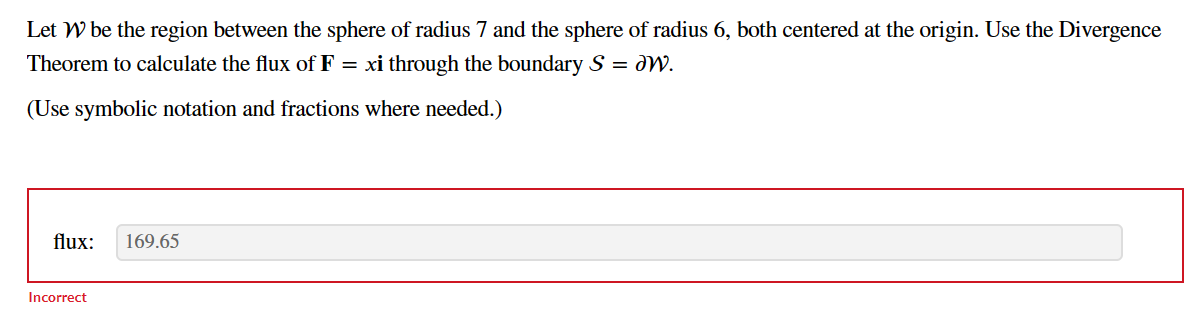 Let W be the region between the sphere of radius 7 and the sphere of radius 6, both centered at the origin. Use the Divergence
Theorem to calculate the flux of F = xi through the boundary S = W.
(Use symbolic notation and fractions where needed.)
flux: 169.65
Incorrect