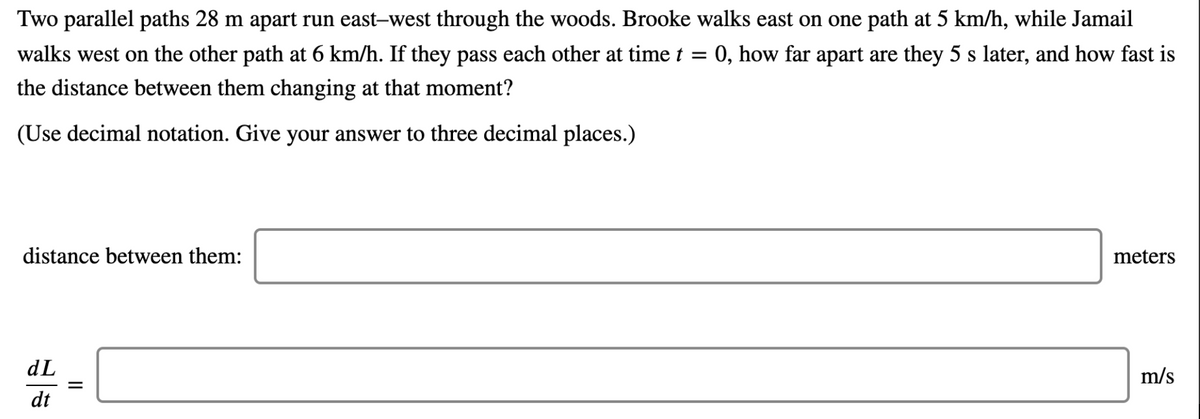 Two parallel paths 28 m apart run east-west through the woods. Brooke walks east on one path at 5 km/h, while Jamail
walks west on the other path at 6 km/h. If they pass each other at time t = 0, how far apart are they 5 s later, and how fast is
the distance between them changing at that moment?
(Use decimal notation. Give your answer to three decimal places.)
distance between them:
meters
dL
m/s
dt
