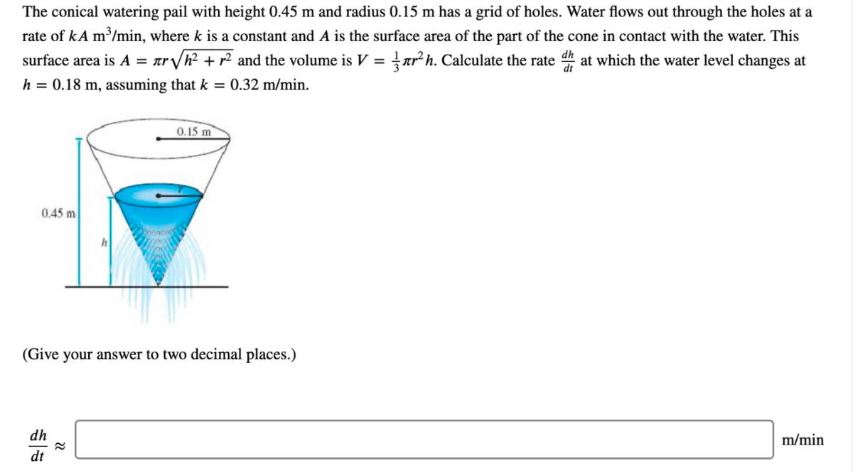 The conical watering pail with height 0.45 m and radius 0.15 m has a grid of holes. Water flows out through the holes at a
rate of kA m³/min, where k is a constant and A is the surface area of the part of the cone in contact with the water. This
surface area is A = ar/h² + r² and the volume is V = arh. Calculate the rate at which the water level changes at
= tr V
h = 0.18 m, assuming that k = 0.32 m/min.
0.15 m
0.45 m
h
(Give your answer to two decimal places.)
dh
m/min
dt
