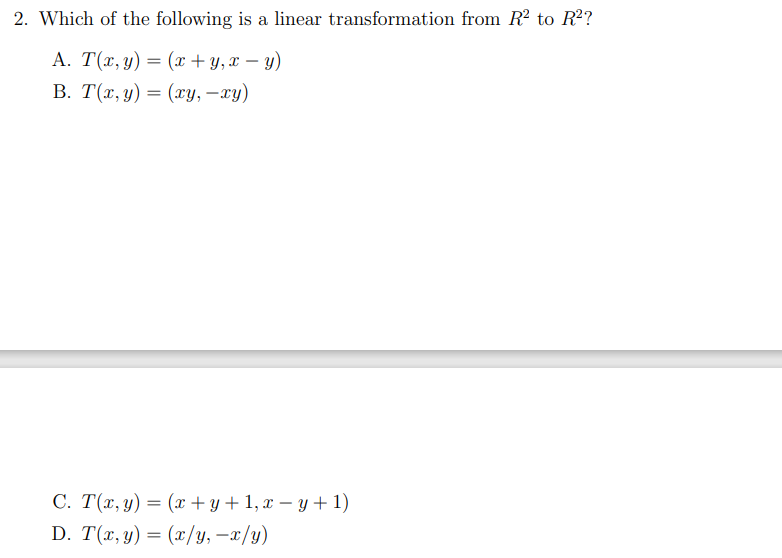 2. Which of the following is a linear transformation from R? to R2?
A. T(x, y) = (x+ y,x – y)
-
В. Т(т, у) — (у, —гу)
C. T(x, y) = (x + y+ 1, x – y + 1)
D. T(x, y) = (x/y, -x/y)
