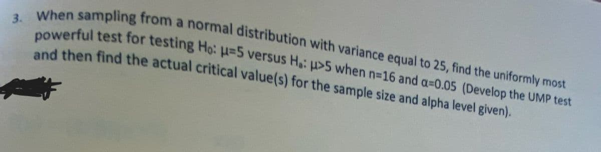 3. When sampling from a normal distribution with variance equal to 25, find the uniformly most
powerful test for testing Ho: H=5 versus Ha: >5 when n=16 and a-0.05 (Develop the UMP test
and then find the actual critical value(s) for the sample size and alpha level given).