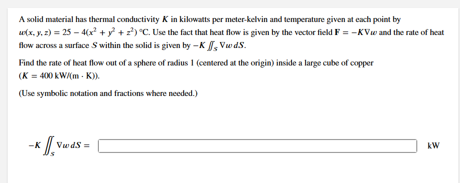 A solid material has thermal conductivity K in kilowatts per meter-kelvin and temperature given at each point by
w(x, y, z) = 25 - 4(x² + y² + z²) °C. Use the fact that heat flow is given by the vector field F = -KVw and the rate of heat
flow across a surface S within the solid is given by -K Vw ds.
Find the rate of heat flow out of a sphere of radius 1 (centered at the origin) inside a large cube of copper
(K = 400 kW/(mK)).
(Use symbolic notation and fractions where needed.)
x J[, vw
-K
Vw dS=
kW