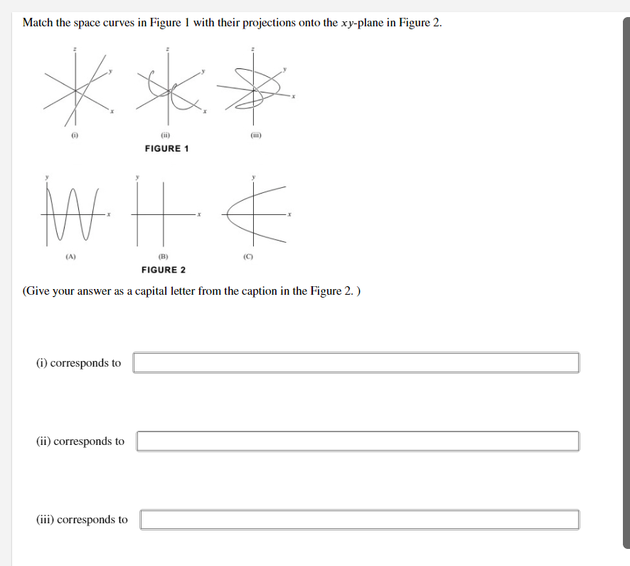 Match the space curves in Figure 1 with their projections onto the xy-plane in Figure 2.
(i)
(ii)
(iii)
FIGURE 1
(A)
(B)
(C)
FIGURE 2
(Give your answer as a capital letter from the caption in the Figure 2. )
(i) corresponds to
(ii) corresponds to
(iii) corresponds to
At
