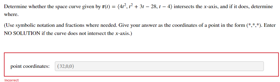 Determine whether the space curve given by r(t) = (41?, 1? + 3t – 28, 1 – 4) intersects the x-axis, and if it does, determine
where.
(Use symbolic notation and fractions where needed. Give your answer as the coordinates of a point in the form (*,*,*). Enter
NO SOLUTION if the curve does not intersect the x-axis.)
point coordinates: (32,0,0)
Incorrect
