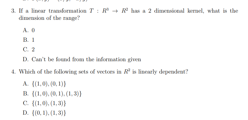 **Title: Quiz on Linear Transformations and Vector Dependence**

**Instruction: Answer the following multiple-choice questions related to linear algebra topics. Review any concepts you are unsure about before making your selection.**

---

**Question 3:**
If a linear transformation \( T : \mathbb{R}^3 \rightarrow \mathbb{R}^2 \) has a 2-dimensional kernel, what is the dimension of the range?

- **A.** 0
- **B.** 1
- **C.** 2
- **D.** Can't be found from the information given

---

**Question 4:**
Which of the following sets of vectors in \(\mathbb{R}^2\) is linearly dependent?

- **A.** \(\{(1, 0), (0, 1)\}\)
- **B.** \(\{(1, 0), (0, 1), (1, 3)\}\)
- **C.** \(\{(1, 0), (1, 3)\}\)
- **D.** \(\{(0, 1), (1, 3)\}\)

---

**Explanation of Concepts:**

- **Linear Transformation and Kernel:**
  A linear transformation \( T : \mathbb{R}^3 \rightarrow \mathbb{R}^2 \) maps vectors from a 3-dimensional space to a 2-dimensional space. The kernel (or null space) of \( T \) is the set of all vectors in \(\mathbb{R}^3\) that \( T \) maps to the zero vector in \(\mathbb{R}^2\). The dimension of the kernel, also known as the nullity, plays a role in determining the dimension of the range (or image) via the Rank-Nullity Theorem.

- **Rank-Nullity Theorem:**
  The Rank-Nullity Theorem states that for a linear transformation \( T \) from \(\mathbb{R}^n \) to \(\mathbb{R}^m \):
  \[
  \text{dim}(\text{Domain}) = \text{Rank}(T) + \text{Nullity}(T)
  \]
  In this case, \(\text{dim}(\text{Domain}) =