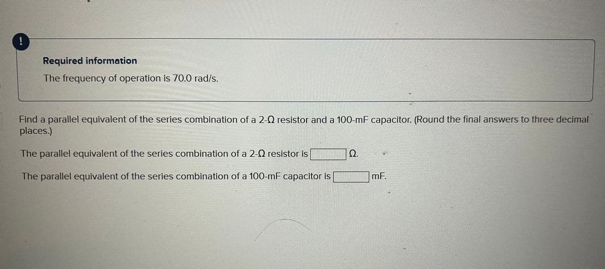 Required information
The frequency of operation is 70.0 rad/s.
Find a parallel equivalent of the series combination of a 2-0 resistor and a 100-mF capacitor. (Round the final answers to three decimal
places.)
The parallel equivalent of the series combination of a 2-0 resistor is
The parallel equivalent of the series combination of a 100-mF capacitor is
Q.
mF.