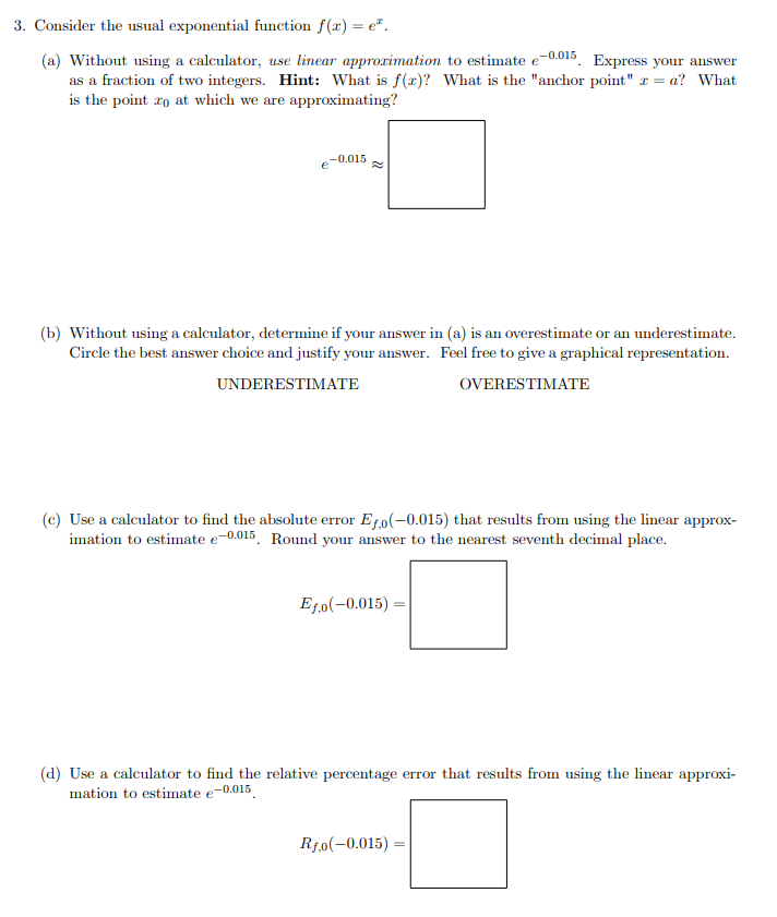 3. Consider the usual exponential function f(x) = e.
(a) Without using a calculator, use linear approximation to estimate e-0.015 Express your answer
as a fraction of two integers. Hint: What is f(x)? What is the "anchor point" = a? What
is the point zo at which we are approximating?
-0.015
(b) Without using a calculator, determine if your answer in (a) is an overestimate or an underestimate.
Circle the best answer choice and justify your answer. Feel free to give a graphical representation.
UNDERESTIMATE
OVERESTIMATE
(c) Use a calculator to find the absolute error Efo(-0.015) that results from using the linear approx-
imation to estimate e-0.015. Round your answer to the nearest seventh decimal place.
Ef.o(-0.015)
(d) Use a calculator to find the relative percentage error that results from using the linear approxi-
mation to estimate e-0.015
Rfo(-0.015)=