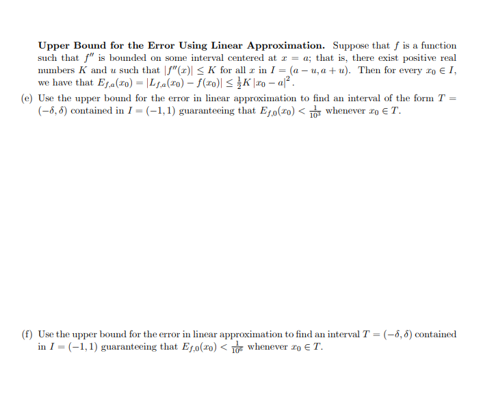 Upper Bound for the Error Using Linear Approximation. Suppose that f is a function
such that f" is bounded on some interval centered at x = a; that is, there exist positive real
numbers K and u such that f"(x)| ≤K for all a in I = (a-u, a+u). Then for every ro € I,
we have that Ef,a (20) = |Lf₁a(xo) - f(xo)| ≤ K | 20-a².
(e) Use the upper bound for the error in linear approximation to find an interval of the form T =
(-6, 6) contained in I = (-1,1) guaranteeing that Efo(ro) <1 whenever ro € T.
(f) Use the upper bound for the error in linear approximation to find an interval T = (-6, 6) contained
in I = (-1, 1) guaranteeing that Efo(ro) < 106 whenever To T.