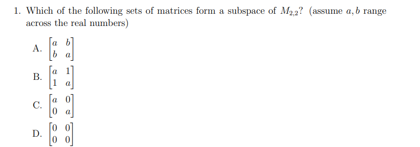 ### Linear Algebra: Subspaces of Matrices

**Question:**
Which of the following sets of matrices form a subspace of \( M_{2,2} \)? (assume \( a, b \) range across the real numbers)

**Options:**
A. 
\[
\begin{bmatrix}
a & b \\
b & a
\end{bmatrix}
\]

B. 
\[
\begin{bmatrix}
a & 1 \\
1 & a
\end{bmatrix}
\]

C. 
\[
\begin{bmatrix}
a & 0 \\
0 & a
\end{bmatrix}
\]

D.
\[
\begin{bmatrix}
0 & 0 \\
0 & 0
\end{bmatrix}
\]

**Explanation:**

- **Option A** presents symmetric matrices, where the off-diagonal elements are equal.
  
- **Option B** presents a specific type of matrix where the off-diagonal elements are always 1.

- **Option C** presents diagonal matrices with equal elements on the diagonal.

- **Option D** presents the zero matrix, which is the identity element of matrix addition.

**Discussion:**

For a set of matrices to form a subspace of \( M_{2,2} \), it must be closed under matrix addition and scalar multiplication, and it must contain the zero matrix.

- **Option A** (Symmetric Matrices): These matrices form a subspace because the set of symmetric matrices is closed under addition and scalar multiplication.
  
- **Option B** (Matrices with fixed off-diagonal elements of 1): This set does not form a subspace because it is not closed under scalar multiplication (scaling the matrix would not keep the off-diagonal elements as 1).

- **Option C** (Diagonal Matrices with equal diagonal elements): These matrices form a subspace as they are closed under addition and scalar multiplication.

- **Option D** (Zero Matrix): This set does form a subspace as the set containing only the zero matrix trivially satisfies all the subspace properties.

**Answer:**
A and C