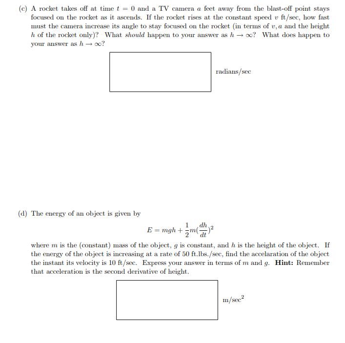 (c) A rocket takes off at time t = 0 and a TV camera a feet away from the blast-off point stays
focused on the rocket as it ascends. If the rocket rises at the constant speed v ft/sec, how fast
must the camera increase its angle to stay focused on the rocket (in terms of u, a and the height
h of the rocket only)? What should happen to your answer as h→ ∞o? What does happen to
your answer as h→ ∞o?
(d) The energy of an object is given by
1
dh
E = mgh += m(²
radians/sec
where m is the (constant) mass of the object, g is constant, and h is the height of the object. If
the energy of the object is increasing at a rate of 50 ft.lbs./sec, find the accelaration of the object
the instant its velocity is 10 ft/sec. Express your answer in terms of m and g. Hint: Remember
that acceleration is the second derivative of height.
m/sec²