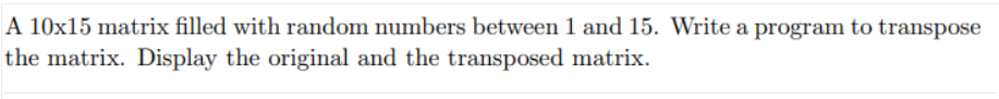 A 10x15 matrix filled with random numbers between 1 and 15. Write a program to transpose
the matrix. Display the original and the transposed matrix.
