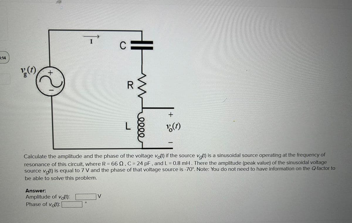 3:14
' (t)
+
Answer:
Amplitude of vo(t):
Phase of vo(t):
C
V
R
www
L
elle
Calculate the amplitude and the phase of the voltage vo(t) if the source vat) is a sinusoidal source operating at the frequency of
resonance of this circuit, where R = 66 02, C = 24 pF, and L = 0.8 mH. There the amplitude (peak value) of the sinusoidal voltage
source vot) is equal to 7 V and the phase of that voltage source is -70°. Note: You do not need to have information on the Q-factor to
be able to solve this problem.
+
"(t)