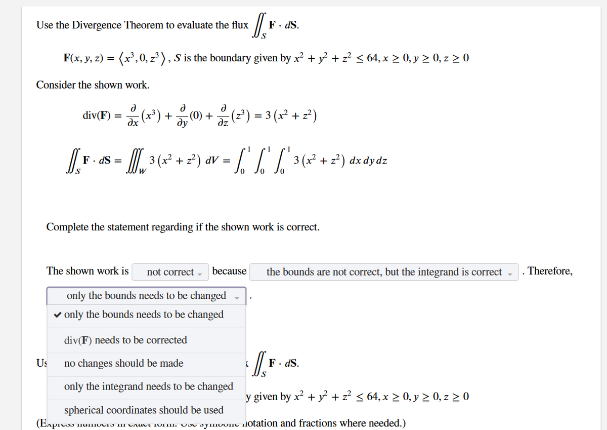 Use the Divergence Theorem to evaluate the flux
Consider the shown work.
F(x, y, z) = (x³, 0, z³), S is the boundary given by x² + y² + z² ≤ 64, x ≥ 0, y ≥ 0, z ≥ 0
Us
div(F) =
The shown work is
ə
Ə
(x²¹) + (0) + (2²) = 3 (x² + 2²)
dx
дz
1
[[¸ F · ds = [], ³ (x² + 2²) av = [ "' "' [² 3 (x² + 2²) dx dy dz
F.
3
W
Complete the statement regarding if the shown work is correct.
(Express
IS₁
S
not correct
because
only the bounds needs to be changed
✓ only the bounds needs to be changed
div(F) needs to be corrected
no changes should be made
only the integrand needs to be changed
spherical coordinates should be used
mumours in cautt form. The Symon
F. ds.
(
the bounds are not correct, but the integrand is correct
S
F. ds.
y given by x² + y² + z² ≤ 64, x ≥ 0, y ≥ 0, z ≥ 0
notation and fractions where needed.)
Therefore,