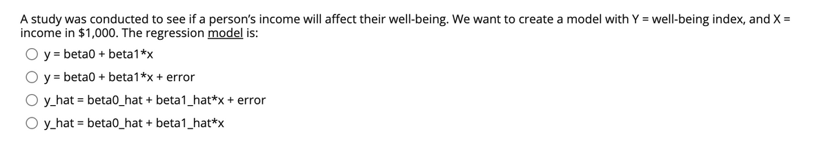 A study was conducted to see if a person's income will affect their well-being. We want to create a model with Y = well-being index, and X =
income in $1,000. The regression model is:
y = beta0 + beta1*x
%D
y = beta0 + beta1*x + error
%3D
y_hat = beta0_hat + beta1_hat*x + error
O y_hat = beta0_hat + beta1_hat*x
