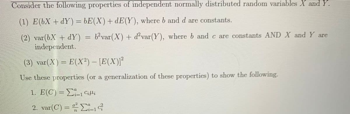 Consider the following properties of independent normally distributed random variables X andY.
(1) E(bX + dY) = bE(X)+ dE(Y), where b and d are constants.
b'var(X) + d var(Y), where b and c are constants AND X and Y are
(2) var(bX + dY)
independent.
(3) var(X) = E(X²) – [E(X)]²
Use these properties (or a generalization of these properties) to show the following.
1. E(C) = E1 Cifli
-D1
2. var(C) = -G
%3D
