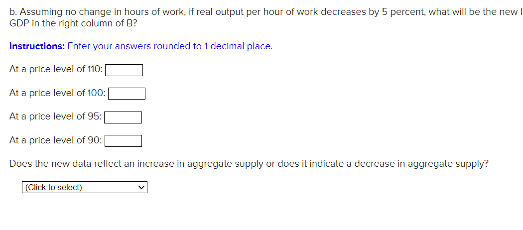 b. Assuming no change in hours of work, if real output per hour of work decreases by 5 percent, what will be the new I
GDP in the right column of B?
Instructions: Enter your answers rounded to 1 decimal place.
At a price level of 110:
At a price level of 100:
At a price level of 95:
At a price level of 90:
Does the new data reflect an increase in aggregate supply or does it indicate a decrease in aggregate supply?
(Click to select)