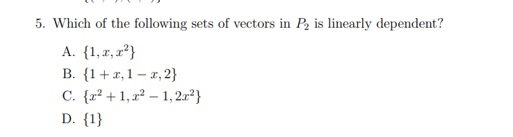 ### Question 5: Identifying Linearly Dependent Sets of Vectors in \( P_2 \)

**Question**:
Which of the following sets of vectors in \( P_2 \) is linearly dependent?

**Options**:
- **A**. \(\{1, x, x^2\}\)
- **B**. \(\{1 + x, 1 - x, 2\}\)
- **C**. \(\{x^2 + 1, x^2 - 1, 2x^2\}\)
- **D**. \(\{1\}\)

**Explanation of Options**:
- **Option A**: \(\{1, x, x^2\}\)
  - This set contains the polynomial basis vectors for the space \( P_2 \), which is a vector space of all polynomials of degree at most 2. This set is linearly independent by definition.

- **Option B**: \(\{1 + x, 1 - x, 2\}\)
  - This set includes vectors that can form a linear combination potentially leading to some redundancy.

- **Option C**: \(\{x^2 + 1, x^2 - 1, 2x^2\}\)
  - This set contains polynomials including different linear transformations of \( x^2 \).

- **Option D**: \(\{1\}\)
  - This set consists of a single vector, which is implicitly linearly independent (a single vector in a vector space cannot be dependent).

**Evaluation**:
To determine which set is linearly dependent, we should check if any of the sets can form a linear combination where \( c_1v_1 + c_2v_2 + c_3v_3 = 0 \) (where \( c_i \) are scalar constants and not all zero).

Answer: Set **B** consists of vectors whose combination leads to linear dependency because the vector \( 2 \) can be formed by linearly combining \( 1 + x \) and \( 1 - x \).

Thus, the correct answer is:
- **B**. \(\{1 + x, 1 - x, 2\}\)