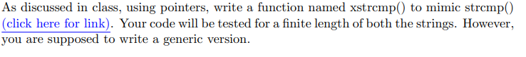 As discussed in class, using pointers, write a function named xstrcmp() to mimic strcmp()
(click here for link). Your code will be tested for a finite length of both the strings. However,
you are supposed to write a generic version.
