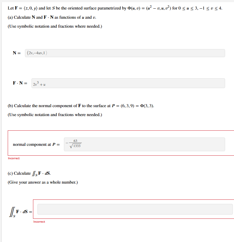 Let F = (z, 0, y) and let S be the oriented surface parametrized by Þ(u, v) = (u² – v, u, v²) for 0 ≤ u ≤ 3, −1 ≤ v ≤ 4.
(a) Calculate N and F. N as functions of u and v.
(Use symbolic notation and fractions where needed.)
N = (2v,-4uv,1)
F.N=
(b) Calculate the normal component of F to the surface at P = (6,3,9) = Þ(3, 3).
(Use symbolic notation and fractions where needed.)
normal component at P =
Incorrect
2v³+u
IF
(c) Calculate F. ds.
(Give your answer as a whole number.)
F.dS=
63
1333
Incorrect