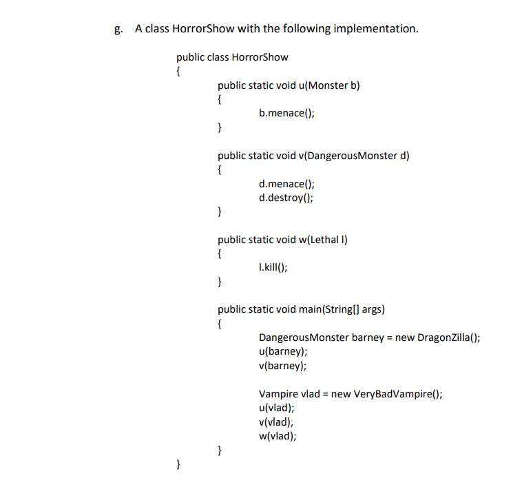 ### A class HorrorShow with the following implementation

Below is an implementation of a `HorrorShow` class in Java. This class demonstrates the use of polymorphism through method overloading and inheritance. The `HorrorShow` class interacts with objects of different subclasses (`Monster`, `DangerousMonster`, and `Lethal`).

```java
public class HorrorShow {
    
    public static void u(Monster b) {
        b.menace();
    }

    public static void v(DangerousMonster d) {
        d.menace();
        d.destroy();
    }

    public static void w(Lethal l) {
        l.kill();
    }

    public static void main(String[] args) {
        DangerousMonster barney = new DragonZilla();
        u(barney);
        v(barney);

        Vampire vlad = new VeryBadVampire();
        u(vlad);
        v(vlad);
        w(vlad);
    }
}
```

### Explanation of the Code

1. **Class Definition**: 
   The class `HorrorShow` is defined with a collection of static methods that operate on different types within a hypothetical hierarchy of monster-like classes.

2. **Method `u`**: 
   This method accepts an object of type `Monster` and invokes its `menace()` method.
   ```java
   public static void u(Monster b) {
       b.menace();
   }
   ```

3. **Method `v`**: 
   This method accepts an object of type `DangerousMonster` and invokes two methods: `menace()` and `destroy()`. This implies that `DangerousMonster` extends `Monster` and adds the `destroy()` method.
   ```java
   public static void v(DangerousMonster d) {
       d.menace();
       d.destroy();
   }
   ```

4. **Method `w`**: 
   This method accepts an object of type `Lethal` and calls its `kill()` method.
   ```java
   public static void w(Lethal l) {
       l.kill();
   }
   ```

5. **Main Method**:
   - Creates an instance `barney` of type `DangerousMonster` (specifically, a `DragonZilla`).
   - Calls methods `u` and `v` with `barney`, demonstrating polymorphism as `barney