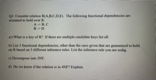 Q1. Consider relation R(AB.CD.E). The following functional dependencies are
assumed to hold over R:
AB,C
B>D
a) (What is a key of R? If there are multiple candidate keys list all.
b) List 3 functional dependencies, other than the ones given that are guaranteed to hold
on R based on 3 different inference rules. List the inference rule you are using.
e) Decompose into 3NF.
d) Do we know if the relation is in 4NF? Explain.
