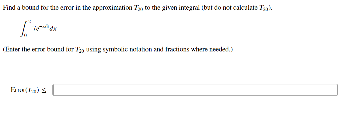 Find a bound for the error in the approximation T20 to the given integral (but do not calculate T20).
1²70
(Enter the error bound for T20 using symbolic notation and fractions where needed.)
7e-x/8 dx
Error(720) ≤