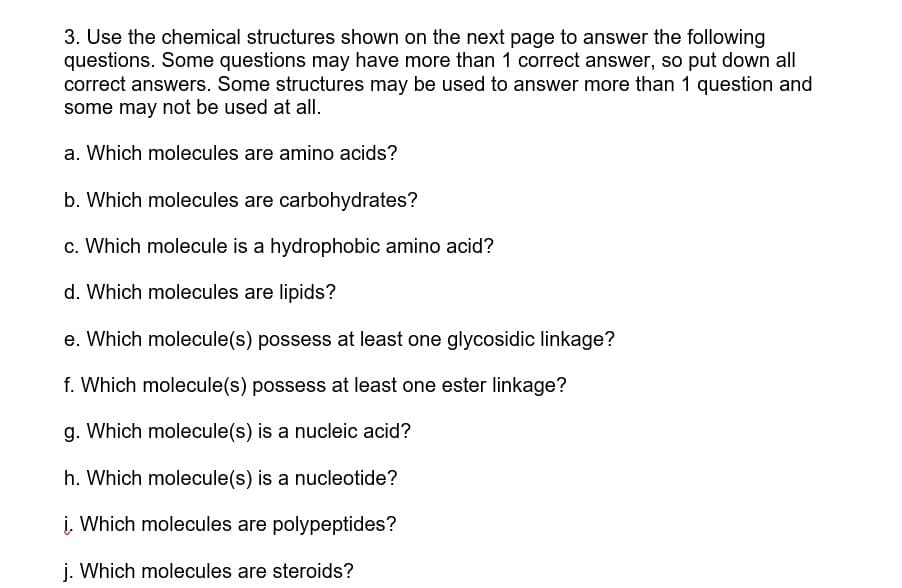 3. Use the chemical structures shown on the next page to answer the following
questions. Some questions may have more than 1 correct answer, so put down all
correct answers. Some structures may be used to answer more than 1 question and
some may not be used at all.
a. Which molecules are amino acids?
b. Which molecules are carbohydrates?
c. Which molecule is a hydrophobic amino acid?
d. Which molecules are lipids?
e. Which molecule(s) possess at least one glycosidic linkage?
f. Which molecule(s) possess at least one ester linkage?
g. Which molecule(s) is a nucleic acid?
h. Which molecule(s) is a nucleotide?
i. Which molecules are polypeptides?
j. Which molecules are steroids?
