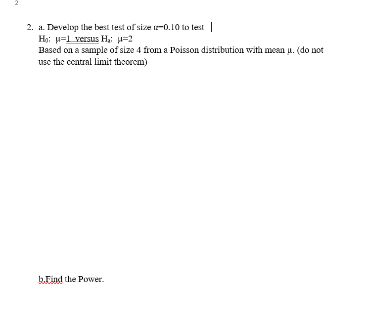 2
2. a. Develop the best test of size a=0.10 to test ||
Họ: u=1 versus Hạ: u=2
Based on a sample of size 4 from a Poisson distribution with mean u. (do not
use the central limit theorem)
b Find the Power.
