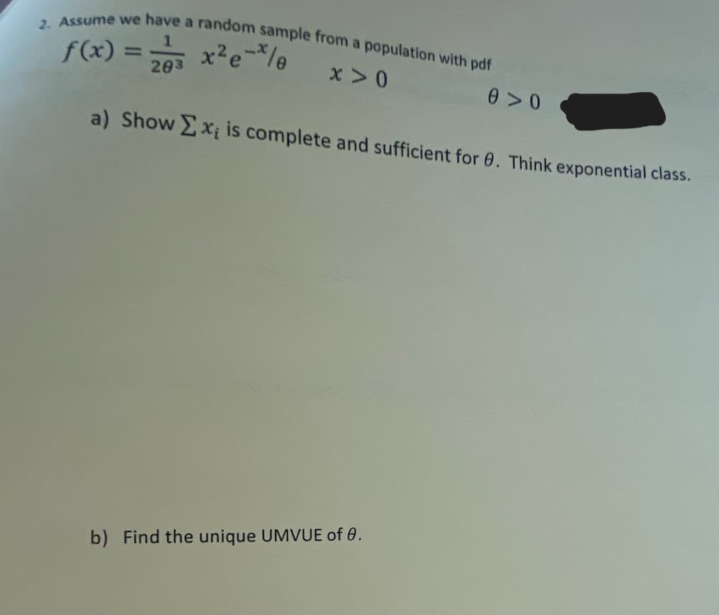 2. Assume we have a random sample from a population with pdf
f(x) = 203 x²e-x/e
x>0
0 >0
a) Show Σx; is complete and sufficient for 0. Think exponential class.
b) Find the unique UMVUE of 0.