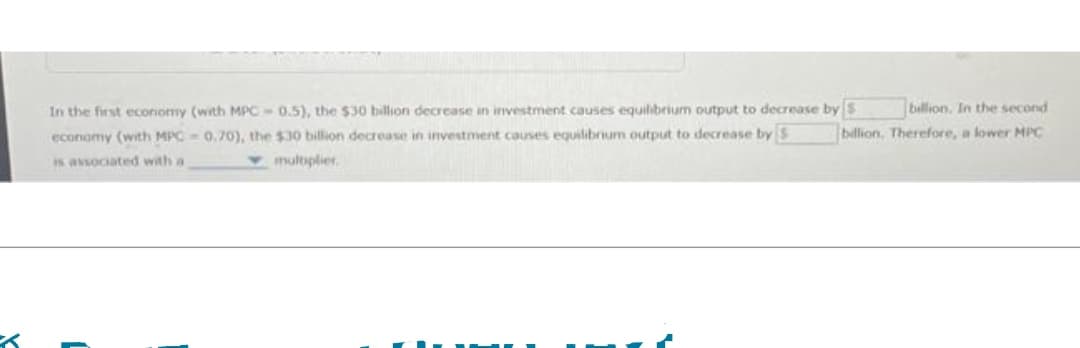 billion. In the second
billion. Therefore, a lower MPC
In the first economy (with MPC-0.5), the $30 billion decrease in investment causes equilibrium output to decrease by $
economy (with MPC-0.70), the $30 billion decrease in investment causes equilibrium output to decrease by S
multiplier
is associated with a