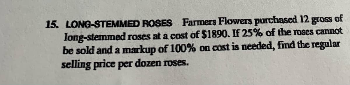 15. LONG-STEMMED ROSES Farmers Flowers purchased 12 gross of
long-stemmed roses at a cost of $1890. If 25% of the roses cannot
be sold and a markup of 100% on cost is needed, find the regular
selling price per dozen roses.
