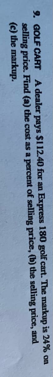 9. GOLF CART A dealer pays $112.40 for an Express 1800 golf cart. The markup is 24% on
selling price. Find (a) the cost as a percent of selling price, (b) the selling price, and
(c) the markup.
