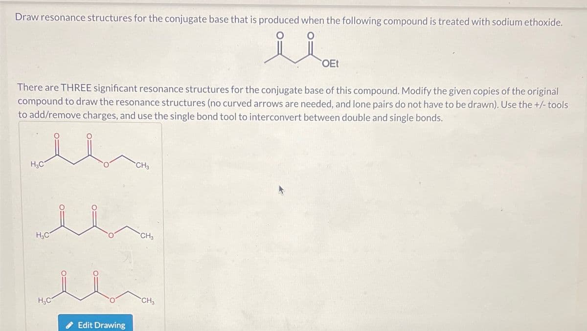 Draw resonance structures for the conjugate base that is produced when the following compound is treated with sodium ethoxide.
منة
OEt
There are THREE significant resonance structures for the conjugate base of this compound. Modify the given copies of the original
compound to draw the resonance structures (no curved arrows are needed, and lone pairs do not have to be drawn). Use the +/- tools
to add/remove charges, and use the single bond tool to interconvert between double and single bonds.
H3C
H3C
H3C
Edit Drawing
CH3
CH3
CH3