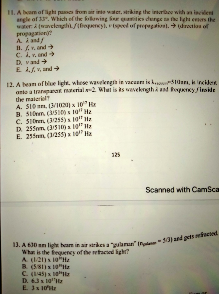 11. A beam of light passes from air into water, striking the interface with an incident
angle of 33°. Which of the following four quantities change as the light enters the
water: 2 (wavelength), f (frequency), v (speed of propagation), → (direction of
propagation)?
A. i and f
B. f. v, and →
C. A, v, and →
D. v and →
E. A, f. v, and →
12. A beam of blue light, whose wavelength in vacuum is Avacun=510nm, is incident
onto a transparent material n=2. What is its wavelength à and frequency f'inside
the material?
A. 510 nm, (3/1020) x 1017 Hz
B. 510nm, (3/510) x 10'7 Hz
C. 510nm, (3/255) x 10'7 Hz
D. 255nm, (3/510) x 101" Hz
E. 255nm, (3/255) x 1017 Hz
125
Scanned with CamSca
What is the frequency of the refracted light?
A. (1/21) x 101®Hz
B. (5/81) x 10 Hz
C. (1/45) x 10 Hz
D. 6.3 x 10"Hz
E. 3x 10'Hz
