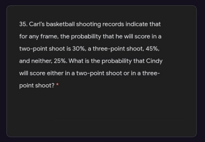 35. Carl's basketball shooting records indicate that
for any frame, the probability that he will score in a
two-point shoot is 30%, a three-point shoot, 45%,
and neither, 25%. What is the probability that Cindy
will score either in a two-point shoot or in a three-
point shoot? *
