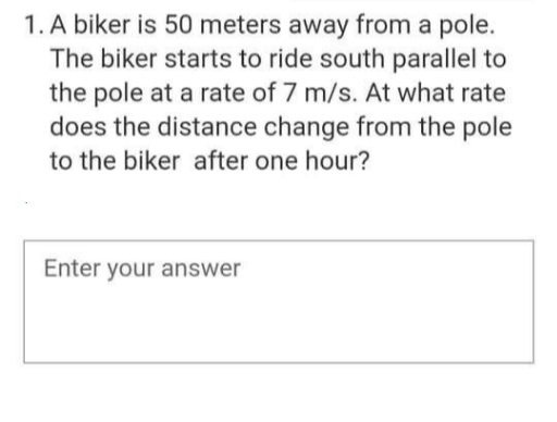 1. A biker is 50 meters away from a pole.
The biker starts to ride south parallel to
the pole at a rate of 7 m/s. At what rate
does the distance change from the pole
to the biker after one hour?
Enter your answer
