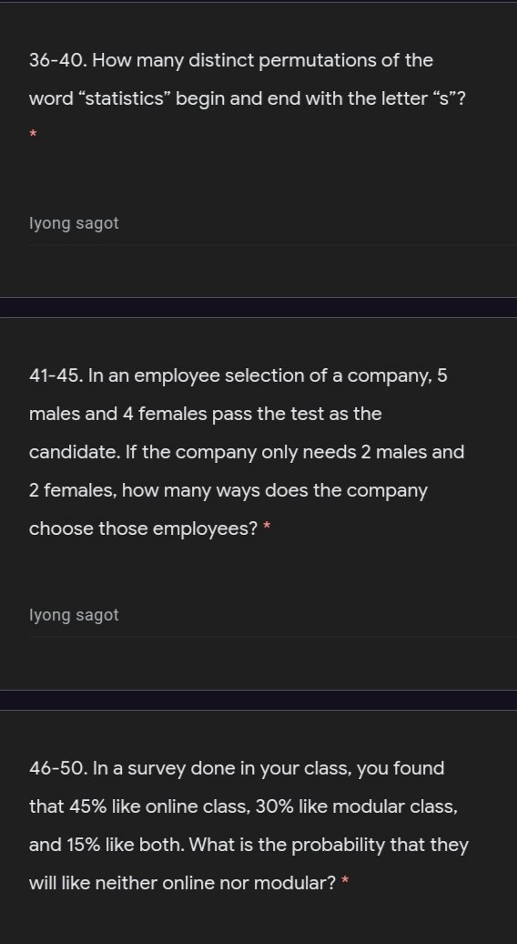 36-40. How many distinct permutations of the
word “statistics" begin and end with the letter “s"?
Iyong sagot
41-45. In an employee selection of a company, 5
males and 4 females pass the test as the
candidate. If the company only needs 2 males and
2 females, how many ways does the company
choose those employees? *
Iyong sagot
46-50. In a survey done in your class, you found
that 45% like online class, 30% like modular class,
and 15% like both. What is the probability that they
will like neither online nor modular? *
